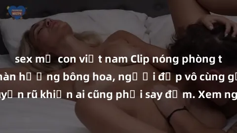 sex mẹ con việt nam Clip nóng phòng tắm: Hít thở nồng nàn hương bông hoa, người đẹp vô cùng gợi cảm và quyến rũ khiến ai cũng phải say đắm. Xem ngay để trải nghiệm điều đặc biệt!