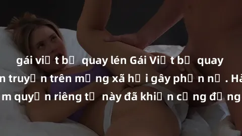 gái việt bị quay lén Gái Việt bị quay lén khi tắm, clip lan truyền trên mạng xã hội gây phẫn nộ. Hành động vi phạm quyền riêng tư này đã khiến cộng đồng mạng bức xúc và đòi trừng phạt thật nghiêm khắc