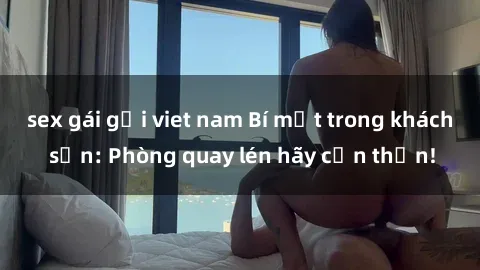 sex gái gọi viet nam Bí mật trong khách sạn: Phòng quay lén hãy cẩn thận!