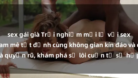 sex gái già Trải nghiệm mới lạ với sex phòng thay đồ: Đam mê tột đỉnh cùng không gian kín đáo và quyến rũ, khám phá sự lôi cuốn từ sự hấp dẫn của nơi này.