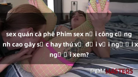 sex quán cà phê Phim sex nơi công cộng: Đỉnh cao gây sốc hay thú vị đối với người xem?