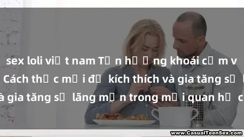 sex loli việt nam Tận hưởng khoái cảm với sex ngoài trời: Cách thức mới để kích thích và gia tăng sự lãng mạn trong mối quan hệ của bạn!