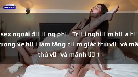 sex ngoài đường phố Trải nghiệm hứa hẹn: Sex trong xe hơi làm tăng cảm giác thú vị và mãnh liệt