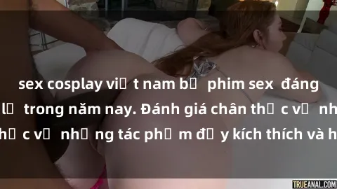 sex cosplay việt nam bộ phim sex  đáng xem không thể bỏ lỡ trong năm nay. Đánh giá chân thực về những tác phẩm đầy kích thích và hấp dẫn này.
