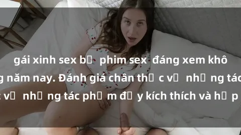 gái xinh sex bộ phim sex  đáng xem không thể bỏ lỡ trong năm nay. Đánh giá chân thực về những tác phẩm đầy kích thích và hấp dẫn này.