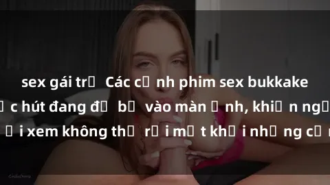 sex gái trẻ Các cảnh phim sex bukkake hấp dẫn và đầy sức hút đang đổ bộ vào màn ảnh, khiến người xem không thể rời mắt khỏi những cảnh quay đầy kích thích.