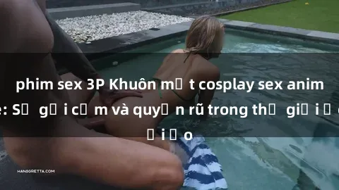 phim sex 3P Khuôn mặt cosplay sex anime: Sự gợi cảm và quyến rũ trong thế giới ảo