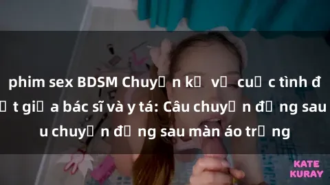 phim sex BDSM Chuyện kể về cuộc tình đầy nhiệt huyết giữa bác sĩ và y tá: Câu chuyện đằng sau màn áo trắng