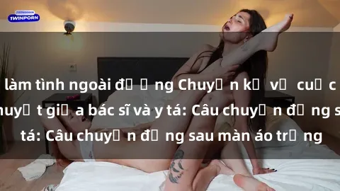 làm tình ngoài đường Chuyện kể về cuộc tình đầy nhiệt huyết giữa bác sĩ và y tá: Câu chuyện đằng sau màn áo trắng