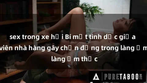 sex trong xe hơi Bí mật tình dục giữa nhân viên nhà hàng gây chấn động trong làng ẩm thực
