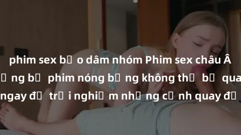 phim sex bạo dâm nhóm Phim sex châu Âu đỉnh cao: Top những bộ phim nóng bỏng không thể bỏ qua! Xem ngay để trải nghiệm những cảnh quay đầy kích thích và cuồng nhiệt.