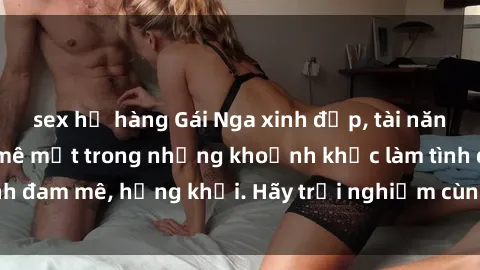 sex họ hàng Gái Nga xinh đẹp, tài năng khiến bạn phải mê mệt trong những khoảnh khắc làm tình đam mê, hứng khởi. Hãy trải nghiệm cùng họ ngay hôm nay!
