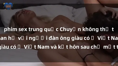 phim sex trung quốc Chuyện không thể tin nổi: Gái Tây quan hệ với người đàn ông giàu có ở Việt Nam và kết hôn sau chỉ một tháng