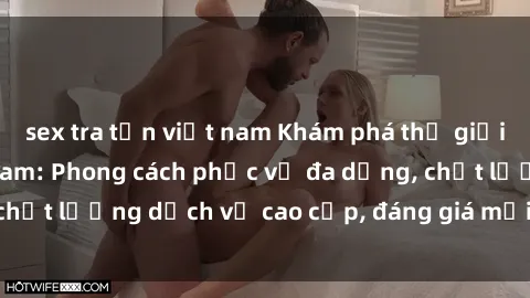 sex tra tấn việt nam Khám phá thế giới của gái gọi Việt Nam: Phong cách phục vụ đa dạng, chất lượng dịch vụ cao cấp, đáng giá mọi khoản chi phí