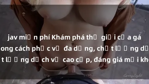 jav miễn phí Khám phá thế giới của gái gọi Việt Nam: Phong cách phục vụ đa dạng, chất lượng dịch vụ cao cấp, đáng giá mọi khoản chi phí
