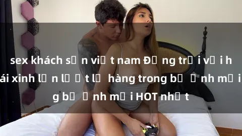 sex khách sạn việt nam Động trời với hình ảnh gái xinh lần lượt lộ hàng trong bộ ảnh mới HOT nhất