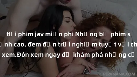 tải phim jav miễn phí Những bộ phim sex không che HD đỉnh cao, đem đến trải nghiệm tuyệt vời cho người xem.Đón xem ngay để khám phá những cảnh quay đẹp mắt và kích thích.