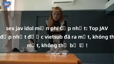 sex jav idol miễn phí Cập nhật: Top JAV idol xinh đẹp nhất được vietsub đã ra mắt, không thể bỏ lỡ!