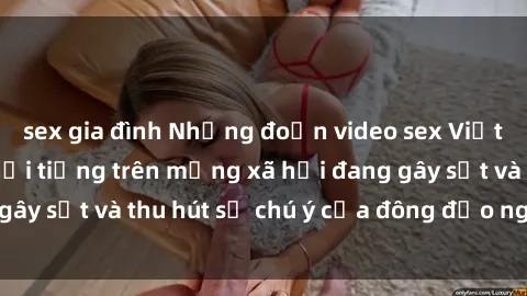 sex gia đình Những đoạn video sex Việt Nam không che nổi tiếng trên mạng xã hội đang gây sốt và thu hút sự chú ý của đông đảo người xem.