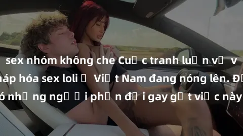sex nhóm không che Cuộc tranh luận về việc có nên hợp pháp hóa sex loli ở Việt Nam đang nóng lên. Đồng thời, cũng có những người phản đối gay gắt việc này vì lo ngại về tác động tiêu cực lên trẻ em và