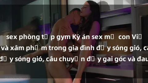 sex phòng tập gym Kỳ án sex mẹ con Việt Nam: Sự sở hữu và xâm phạm trong gia đình đầy sóng gió, câu chuyện đầy gai góc và đau lòng.