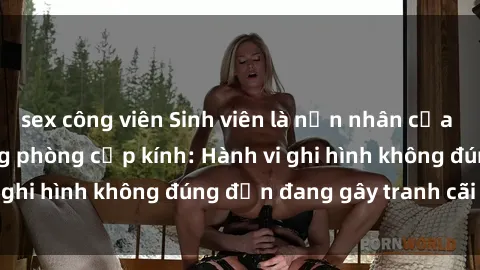 sex công viên Sinh viên là nạn nhân của video quay lén trong phòng cấp kính: Hành vi ghi hình không đúng đắn đang gây tranh cãi lớn