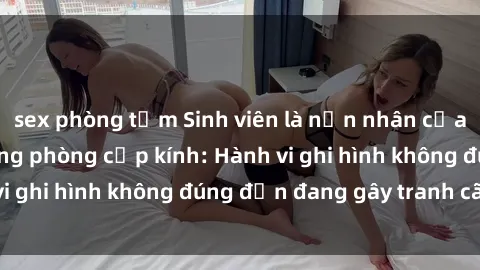 sex phòng tắm Sinh viên là nạn nhân của video quay lén trong phòng cấp kính: Hành vi ghi hình không đúng đắn đang gây tranh cãi lớn