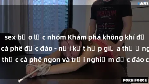 sex bạo lực nhóm Khám phá không khí độc đáo tại sex quán cà phê độc đáo - nơi kết hợp giữa thưởng thức cà phê ngon và trải nghiệm độc đáo của không gian sex shop.