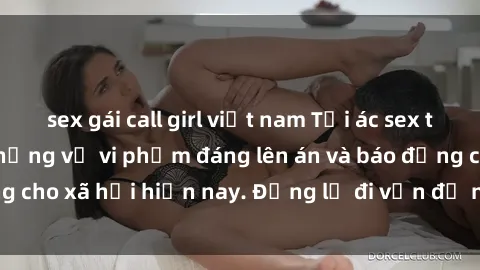 sex gái call girl việt nam Tội ác sex tra tấn Việt Nam: những vụ vi phạm đáng lên án và báo động cho xã hội hiện nay. Đừng lờ đi vấn đề nghiêm trọng này!
