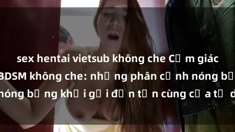 sex hentai vietsub không che Cảm giác mạnh mẽ với sex BDSM không che: những phân cảnh nóng bỏng khơi gợi đến tận cùng của tư duy và cơ thể.