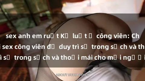 sex anh em ruột Kỷ luật ở công viên: Chấn chỉnh hành vi sex công viên để duy trì sự trong sạch và thoải mái cho mọi người.