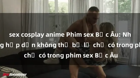 sex cosplay anime Phim sex Bắc Âu: Những cảnh nóng hấp dẫn không thể bỏ lỡ chỉ có trong phim sex Bắc Âu