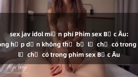 sex jav idol miễn phí Phim sex Bắc Âu: Những cảnh nóng hấp dẫn không thể bỏ lỡ chỉ có trong phim sex Bắc Âu