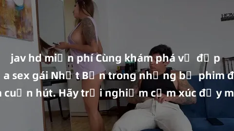 jav hd miễn phí Cùng khám phá vẻ đẹp và sức gợi cảm của sex gái Nhật Bản trong những bộ phim đầy nghệ thuật và cuốn hút. Hãy trải nghiệm cảm xúc đầy mới mẻ và sống động từ những cảnh quay tinh tế và q
