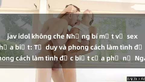 jav idol không che Những bí mật về sex gái Nga mà bạn chưa biết: Tư duy và phong cách làm tình đặc biệt của phụ nữ Nga
