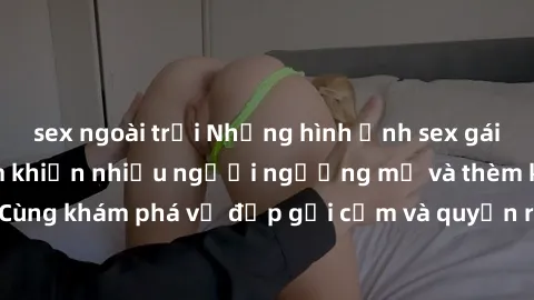 sex ngoài trời Những hình ảnh sex gái sinh viên Việt Nam khiến nhiều người ngưỡng mộ và thèm khát. Cùng khám phá vẻ đẹp gợi cảm và quyến rũ của những cô gái trẻ này.