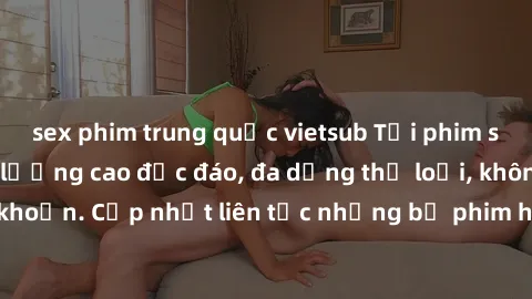 sex phim trung quốc vietsub Tải phim sex miễn phí chất lượng cao độc đáo, đa dạng thể loại, không cần đăng ký tài khoản. Cập nhật liên tục những bộ phim hot nhất trên thị trường. Sự lựa chọn hàng đầu 
