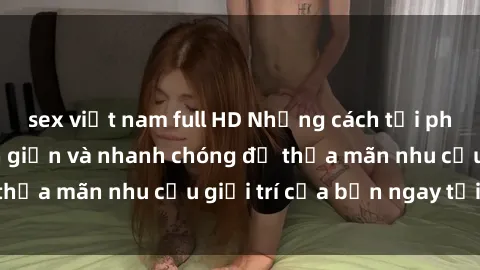 sex việt nam full HD Những cách tải phim sex về máy đơn giản và nhanh chóng để thỏa mãn nhu cầu giải trí của bạn ngay tại nhà