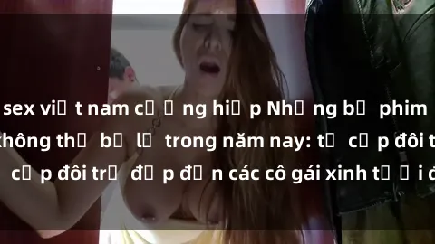 sex việt nam cưỡng hiếp Những bộ phim sex JAV hot nhất không thể bỏ lỡ trong năm nay: từ cặp đôi trẻ đẹp đến các cô gái xinh tươi đầy sức hút.