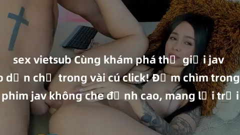 sex vietsub Cùng khám phá thế giới jav không che siêu hấp dẫn chỉ trong vài cú click! Đắm chìm trong những bộ phim jav không che đỉnh cao, mang lại trải nghiệm thú vị và đầy kích thích.
