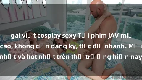 gái việt cosplay sexy Tải phim JAV miễn phí chất lượng cao, không cần đăng ký, tốc độ nhanh. Mới nhất và hot nhất trên thị trường hiện nay, cập nhật hàng ngày.