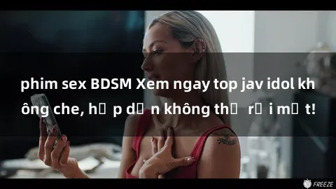 phim sex BDSM Xem ngay top jav idol không che, hấp dẫn không thể rời mắt!