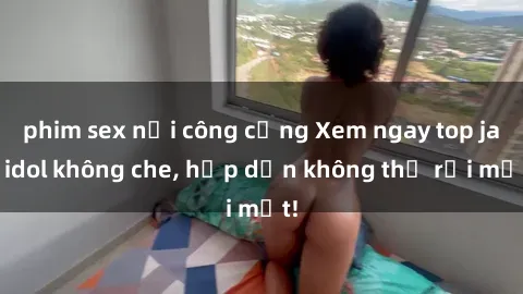phim sex nơi công cộng Xem ngay top jav idol không che, hấp dẫn không thể rời mắt!