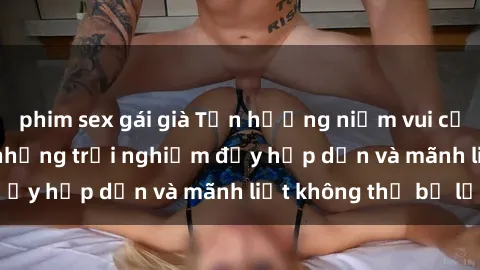 phim sex gái già Tận hưởng niềm vui của sex với gái trẻ: những trải nghiệm đầy hấp dẫn và mãnh liệt không thể bỏ lỡ