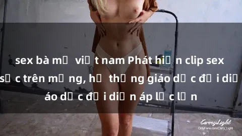 sex bà mẹ việt nam Phát hiện clip sex nữ sinh gây sốc trên mạng, hệ thống giáo dục đối diện áp lực lớn