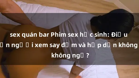 sex quán bar Phim sex học sinh: Điều gì khiến người xem say đắm và hấp dẫn không ngờ?