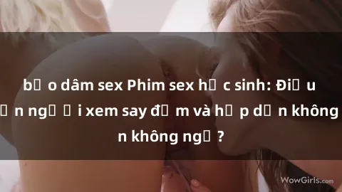 bạo dâm sex Phim sex học sinh: Điều gì khiến người xem say đắm và hấp dẫn không ngờ?