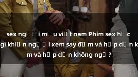sex người mẫu việt nam Phim sex học sinh: Điều gì khiến người xem say đắm và hấp dẫn không ngờ?