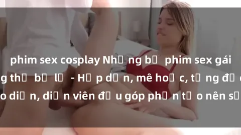 phim sex cosplay Những bộ phim sex gái già đỉnh cao không thể bỏ lỡ - Hấp dẫn, mê hoặc, từng đạo diễn, diễn viên đều góp phần tạo nên sự hấp dẫn, kích thích.