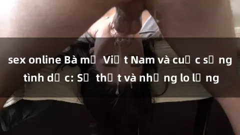 sex online Bà mẹ Việt Nam và cuộc sống tình dục: Sự thật và những lo lắng